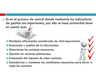  Es en el proceso de control donde realmente los indicadores
de gestión son importantes, por ello se hace primordial tener
en cuenta que:
 Recolecta información considerada de vital importancia.
 Evaluación y análisis de la información.
 Determinan las acciones necesarias.
 Ejecutan las acciones planteadas.
 Evaluación del impacto de estas acciones.
 Estandarizar y mantener las condiciones necesarias para llevar a
cabo las acciones.
 