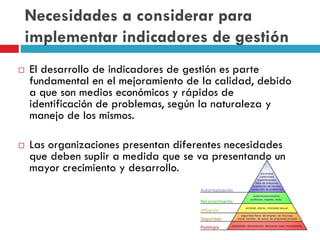 Necesidades a considerar para
implementar indicadores de gestión
 El desarrollo de indicadores de gestión es parte
fundamental en el mejoramiento de la calidad, debido
a que son medios económicos y rápidos de
identificación de problemas, según la naturaleza y
manejo de los mismos.
 Las organizaciones presentan diferentes necesidades
que deben suplir a medida que se va presentando un
mayor crecimiento y desarrollo.
 