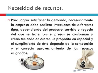 Necesidad de recursos.
 Para lograr satisfacer la demanda, necesariamente
la empresa debe realizar inversiones de diferentes
tipos, dependiendo del producto, servicio o negocio
del que se trate. Las empresas se conforman y
crean teniendo en cuenta un propósito en especial y
el cumplimiento de éste depende de la consecución
y el correcto aprovechamiento de los recursos
asignados.
 