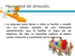  La empresa para llevar a cabo su función y cumplir
con sus planes, necesita de una adecuada
administración que le facilite el logro de sus
objetivos. Sin ella, es imposible realizar el objeto
social, comercial y crecimiento de la empresa.
Necesidad de dirección.
 