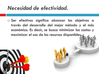 Necesidad de efectividad.
 Ser efectivos significa alcanzar los objetivos a
través del desarrollo del mejor método y el más
económico. Es decir, se busca minimizar los costos y
maximizar el uso de los recursos disponibles.
 