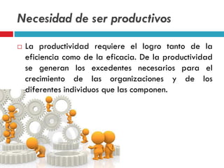 Necesidad de ser productivos
 La productividad requiere el logro tanto de la
eficiencia como de la eficacia. De la productividad
se generan los excedentes necesarios para el
crecimiento de las organizaciones y de los
diferentes individuos que las componen.
 