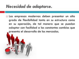Necesidad de adaptarse.
 Las empresas modernas deben presentar un alto
grado de flexibilidad tanto en su estructura como
en su operación, de tal manera que se puedan
adaptar con facilidad a los constantes cambios que
presenta el desarrollo de los mercados.
 
