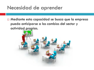 Necesidad de aprender
 Mediante esta capacidad se busca que la empresa
pueda anticiparse a los cambios del sector y
actividad propias.
 