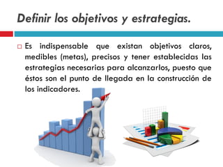 Definir los objetivos y estrategias.
 Es indispensable que existan objetivos claros,
medibles (metas), precisos y tener establecidas las
estrategias necesarias para alcanzarlos, puesto que
éstos son el punto de llegada en la construcción de
los indicadores.
 