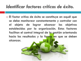 Identificar factores críticos de éxito.
 El factor crítico de éxito se constituye en aquél que
se debe monitorear constantemente y controlar con
el objeto de lograr alcanzar los objetivos
establecidos por la organización. Estos factores
facilitan el control integral de la gestión orientando
hacia los resultados y la forma en que se deben
alcanzar.
 