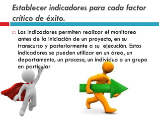 Establecer indicadores para cada factor
crítico de éxito.
 Los Indicadores permiten realizar el monitoreo
antes de la iniciación de un proyecto, en su
transcurso y posteriormente a su ejecución. Estos
indicadores se pueden utilizar en un área, un
departamento, un proceso, un individuo o un grupo
en particular
 