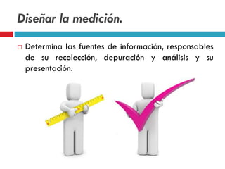 Diseñar la medición.
 Determina las fuentes de información, responsables
de su recolección, depuración y análisis y su
presentación.
 
