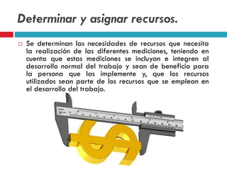 Determinar y asignar recursos.
 Se determinan las necesidades de recursos que necesita
la realización de las diferentes mediciones, teniendo en
cuenta que estas mediciones se incluyan e integren al
desarrollo normal del trabajo y sean de beneficio para
la persona que las implemente y, que los recursos
utilizados sean parte de los recursos que se emplean en
el desarrollo del trabajo.
 