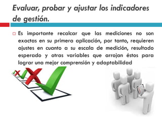Evaluar, probar y ajustar los indicadores
de gestión.
 Es importante recalcar que las mediciones no son
exactas en su primera aplicación, por tanto, requieren
ajustes en cuanto a su escala de medición, resultado
esperado y otras variables que arrojan éstos para
lograr una mejor comprensión y adaptabilidad
 