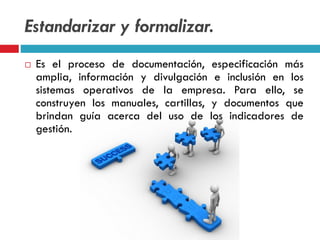 Estandarizar y formalizar.
 Es el proceso de documentación, especificación más
amplia, información y divulgación e inclusión en los
sistemas operativos de la empresa. Para ello, se
construyen los manuales, cartillas, y documentos que
brindan guía acerca del uso de los indicadores de
gestión.
 