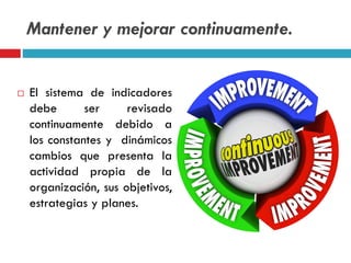 Mantener y mejorar continuamente.
 El sistema de indicadores
debe ser revisado
continuamente debido a
los constantes y dinámicos
cambios que presenta la
actividad propia de la
organización, sus objetivos,
estrategias y planes.
 