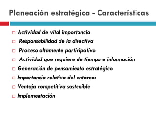 Planeación estratégica - Características
 Actividad de vital importancia
 Responsabilidad de la directiva
 Proceso altamente participativo
 Actividad que requiere de tiempo e información
 Generación de pensamiento estratégico
 Importancia relativa del entorno:
 Ventaja competitiva sostenible
 Implementación
 