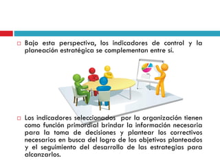  Bajo esta perspectiva, los indicadores de control y la
planeación estratégica se complementan entre sí.
 Los indicadores seleccionados por la organización tienen
como función primordial brindar la información necesaria
para la toma de decisiones y plantear los correctivos
necesarios en busca del logro de los objetivos planteados
y el seguimiento del desarrollo de las estrategias para
alcanzarlos.
 