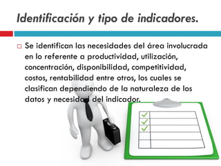 Identificación y tipo de indicadores.
 Se identifican las necesidades del área involucrada
en lo referente a productividad, utilización,
concentración, disponibilidad, competitividad,
costos, rentabilidad entre otros, los cuales se
clasifican dependiendo de la naturaleza de los
datos y necesidad del indicador.
 