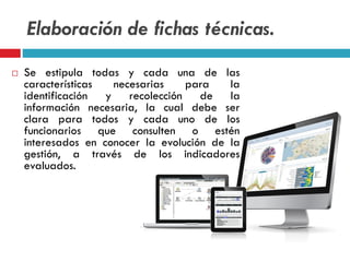 Elaboración de fichas técnicas.
 Se estipula todas y cada una de las
características necesarias para la
identificación y recolección de la
información necesaria, la cual debe ser
clara para todos y cada uno de los
funcionarios que consulten o estén
interesados en conocer la evolución de la
gestión, a través de los indicadores
evaluados.
 
