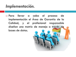 Implementación.
 Para llevar a cabo el proceso de
implementación el Área de Garantía de la
Calidad, y el profesional responsable
diseñan una matriz de manejo a través de
bases de datos.
 