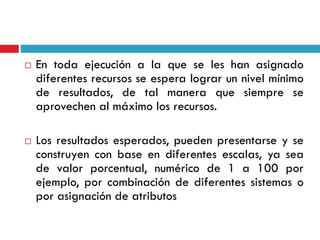  En toda ejecución a la que se les han asignado
diferentes recursos se espera lograr un nivel mínimo
de resultados, de tal manera que siempre se
aprovechen al máximo los recursos.
 Los resultados esperados, pueden presentarse y se
construyen con base en diferentes escalas, ya sea
de valor porcentual, numérico de 1 a 100 por
ejemplo, por combinación de diferentes sistemas o
por asignación de atributos
 