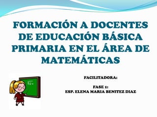 FORMACIÓN A DOCENTES
DE EDUCACIÓN BÁSICA
PRIMARIA EN EL ÁREA DE
MATEMÁTICAS
FACILITADORA:
FASE 1:
ESP. ELENA MARIA BENITEZ DIAZ
 