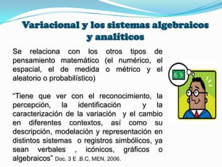 Variacional y los sistemas algebraicos
y analíticos
Se relaciona con los otros tipos de
pensamiento matemático (el numérico, el
espacial, el de medida o métrico y el
aleatorio o probabilístico)
“Tiene que ver con el reconocimiento, la
percepción, la identificación y la
caracterización de la variación y el cambio
en diferentes contextos, así como su
descripción, modelación y representación en
distintos sistemas o registros simbólicos, ya
sean verbales , icónicos, gráficos o
algebraicos” Doc. 3 E .B.C, MEN, 2006.
 