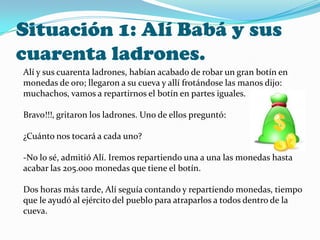 Situación 1: Alí Babá y sus
cuarenta ladrones.
Alí y sus cuarenta ladrones, habían acabado de robar un gran botín en
monedas de oro; llegaron a su cueva y allí frotándose las manos dijo:
muchachos, vamos a repartirnos el botín en partes iguales.
Bravo!!!, gritaron los ladrones. Uno de ellos preguntó:
¿Cuánto nos tocará a cada uno?
-No lo sé, admitió Alí. Iremos repartiendo una a una las monedas hasta
acabar las 205.000 monedas que tiene el botín.
Dos horas más tarde, Alí seguía contando y repartiendo monedas, tiempo
que le ayudó al ejército del pueblo para atraparlos a todos dentro de la
cueva.
 