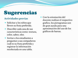 Sugerencias
Actividades previas
 Solicitar a los niños que
lleven su fruta preferida.
 Describir cada una de sus
características como: textura,
color, sabor, olor.
 Invitar a los estudiantes a
preguntar a sus compañeros
cuál es su fruta preferida y
registrar la información
recolectada en una tabla.
 Con la orientación del
docente realizar el respectivo
grafico, los pictogramas son
de gran ayuda para una
aproximación del uso de los
gráficos de barras.
 