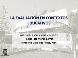 LA EVALUACIÓN EN CONTEXTOS
        EDUCATIVOS

    Agosto 30 a Septiembre 2 de 2011
       Héctor Rizo Moreno, PhD.
    Remberto De la Hoz Reyes, MSc.
 