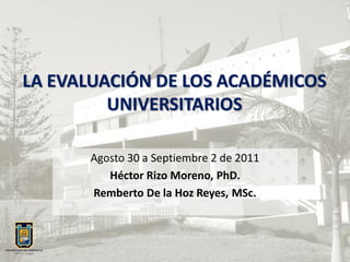 LA EVALUACIÓN DE LOS ACADÉMICOS
         UNIVERSITARIOS

      Agosto 30 a Septiembre 2 de 2011
         Héctor Rizo Moreno, PhD.
      Remberto De la Hoz Reyes, MSc.
 