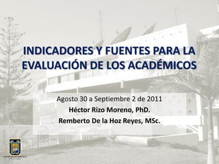 INDICADORES Y FUENTES PARA LA
EVALUACIÓN DE LOS ACADÉMICOS

     Agosto 30 a Septiembre 2 de 2011
        Héctor Rizo Moreno, PhD.
     Remberto De la Hoz Reyes, MSc.
 