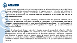 El Gobierno de la Gente tiene como prioridad el incremento de la permanencia escolar, el fortalecimiento
de los aprendizajes fundamentales, la construcción de espacios seguros y el impulso a la asistencia de
niñas, niños, adolescentes y jóvenes en todos los niveles educativos. La Secretaría de Educación de
Guanajuato es la responsable de propiciar espacios respetuosos e incluyentes en los que el
aprendizaje puede darse.
Hoy, en las escuelas de Guanajuato, directivos y docentes cuentan con prácticas concretas para la
convivencia: la agenda del buen trato, acuerdos de convivencia, la promoción de espacios de
formación, mecanismos alternativos para la resolución de los conflictos y la transformación de
prácticas pedagógicas con enfoque de inclusión, participación y equidad que consolidan la escuela
como un espacio seguro.
A través de esta sesión, la directora o director y el colectivo docente conocerán la aplicación del Índice
de Clima Escolar Positivo (ICEP); una herramienta que les permitirá reconocer, sistematizar y dar
seguimiento a las acciones que ya realizan en favor de la convivencia pacífica y que pueden fortalecerse
para consolidar la escuela como un espacio seguro y propicio para los aprendizajes. Asimismo,
construirán su agenda del buen trato del ciclo 2026 2027 a partir de las prioridades identificadas en la
última sesión del ciclo anterior para continuar impulsando la cultura de paz como una acción educativa y
cotidiana.
 