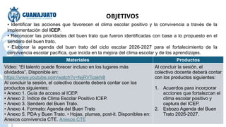 Materiales Productos
Video: “El talento puede florecer incluso en los lugares más
olvidados”. Disponible en:
https://www.youtube.com/watch?v=fejRVTcakN8
Al concluir la sesión, el colectivo docente deberá contar con los
productos siguientes:
• Anexo 1. Guía de acceso al ICEP.
• Anexo 2. Índice de Clima Escolar Positivo ICEP.
• Anexo 3. Sendero del Buen Trato.
• Anexo 4. Formato: Agenda del Buen Trato
• Anexo 5. PDA y Buen Trato. • Hojas, plumas, post-it. Disponibles en:
Anexos convivencia CTE. Anexos CTE
Al concluir la sesión, el
colectivo docente deberá contar
con los productos siguientes:
1. Acuerdos para incorporar
acciones que fortalezcan el
clima escolar positivo y
captura del ICEP.
2. Esbozo Agenda del Buen
Trato 2026-2027.
• Identificar las acciones que favorecen el clima escolar positivo y la convivencia a través de la
implementación del ICEP.
• Reconocer las prioridades del buen trato que fueron identificadas con base a lo propuesto en el
sendero del buen trato.
• Elaborar la agenda del buen trato del ciclo escolar 2026-2027 para el fortalecimiento de la
convivencia escolar pacífica, que incida en la mejora del clima escolar y de los aprendizajes.
OBJETIVOS
 