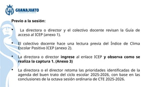 Previo a la sesión:
 La directora o director y el colectivo docente revisan la Guía de
acceso al ICEP (anexo 1).
 El colectivo docente hace una lectura previa del Índice de Clima
Escolar Positivo ICEP (anexo 2).
 La directora o director ingrese al enlace ICEP y observa como se
realiza la captura 1. (Anexo 3)
 La directora o el director retoma las prioridades identificadas de la
agenda del buen trato del ciclo escolar 2025-2026, con base en las
conclusiones de la octava sesión ordinaria de CTE 2025-2026.
 