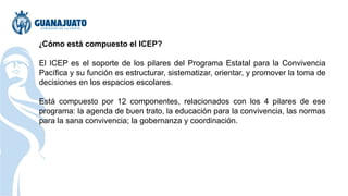 ¿Cómo está compuesto el ICEP?
El ICEP es el soporte de los pilares del Programa Estatal para la Convivencia
Pacífica y su función es estructurar, sistematizar, orientar, y promover la toma de
decisiones en los espacios escolares.
Está compuesto por 12 componentes, relacionados con los 4 pilares de ese
programa: la agenda de buen trato, la educación para la convivencia, las normas
para la sana convivencia; la gobernanza y coordinación.
 