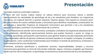 Estimadas maestras y estimados maestros:
El inicio del ciclo escolar implica realizar un valioso esfuerzo para reconocer, valorar y atender
oportunamente las necesidades de aprendizaje de las y los estudiantes para fortalecer sus trayectorias
educativas, con especial atención a quienes requieren mayores apoyos. Para lograrlo es necesario partir
del conocimiento de nuestra realidad escolar y comunitaria para identificar necesidades, contextualizar los
aprendizajes y desarrollar Proyectos de Integración Comunitaria que permitan a las y los estudiantes
aprender, participar y contribuir a la transformación de su entorno.
Un tema importante de atender será el reconocer, acompañar y fortalecer las trayectorias educativas de las
y los estudiantes, identificando oportunamente factores que pueden favorecer o poner en riesgo su
asistencia, aprendizaje, participación y permanencia, para generar desde la escuela respuestas pertinentes
y corresponsables además de generar ambientes escolares basados en el respeto, la empatía, el cuidado y
la participación, como condiciones fundamentales para fortalecer el sentido de pertenencia, el bienestar y
la permanencia de las y los estudiantes.
Finalmente, acordarán planificarán y coordinarán acciones, responsabilidades, tiempos y recursos
necesarios para garantizar un inicio de ciclo escolar ordenado, seguro, inclusivo y acogedor, que favorezca
desde el primer día la integración, el aprendizaje, la convivencia y la permanencia de las y los estudiantes.
Presentación
 