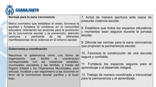 Normas para la sana convivencia
Marco normativo que establece el orden, favorece la
equidad y fortalece la confianza en la comunidad
educativa, orientando las acciones para la promoción
de la convivencia escolar y la prevención, atención
oportuna y pertinente de las diferentes
manifestaciones de la violencia en el entorno escolar.
7. Actúa de manera oportuna ante casos de
presunta violencia escolar.
8. Establece que todos los espacios educativos
y momentos sean seguros durante la jornada
escolar.
9. Difunde las normas para la sana convivencia
que propician la permanencia escolar.
10. Favorece la construcción de una escuela
segura y confiable.
11. Fortalece los espacios seguros para el
aprendizaje y el desarrollo integral.
12. Trabaja de manera coordinada y transversal
para la permanencia y el aprendizaje.
Gobernanza y coordinación
Reconoce la gobernanza como una forma de
organización que facilita la coordinación
corresponsable con las instancias estatales,
municipales, escolares y las familias, a través del
Órgano Estatal y los Organismos Municipales, para
articular, focalizar y dar seguimiento a las acciones en
favor de la convivencia escolar pacífica y el buen
trato.
 
