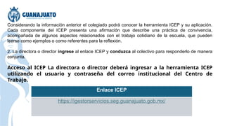 Considerando la información anterior el colegiado podrá conocer la herramienta ICEP y su aplicación.
Cada componente del ICEP presenta una afirmación que describe una práctica de convivencia,
acompañada de algunos aspectos relacionados con el trabajo cotidiano de la escuela, que pueden
leerse como ejemplos o como referentes para la reflexión.
2. La directora o director ingrese al enlace ICEP y conduzca al colectivo para responderlo de manera
conjunta.
Acceso al ICEP La directora o director deberá ingresar a la herramienta ICEP
utilizando el usuario y contraseña del correo institucional del Centro de
Trabajo.
Enlace ICEP
https://igestorservicios.seg.guanajuato.gob.mx/
 