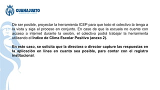 De ser posible, proyectar la herramienta ICEP para que todo el colectivo la tenga a
la vista y siga el proceso en conjunto. En caso de que la escuela no cuente con
acceso a internet durante la sesión, el colectivo podrá trabajar la herramienta
utilizando el Índice de Clima Escolar Positivo (anexo 2).
En este caso, se solicita que la directora o director capture las respuestas en
la aplicación en línea en cuanto sea posible, para contar con el registro
institucional.
 
