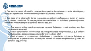 3. Den lectura a cada afirmación y revisen los aspectos de cada componente, identifiquen y
marquen aquellos que reconocen como parte de su práctica cotidiana.
4. Con base en la integración de las respuestas, en colectivo reflexionen y tomen en cuenta
las siguientes cuestiones. Dichas preguntas son orientativas, no limitativas: pueden ajustarse,
sumarse o reducirse según el contexto de cada escuela.
▪ ¿Qué componentes muestran nuestras mayores fortalezas, y qué prácticas nos han
permitido alcanzarlas?
▪ ¿En qué componentes identificamos las principales áreas de oportunidad, y qué factores
institucionales o pedagógicos podrían estar influyendo en ello?
▪ ¿Qué acciones y compromisos -individuales y colectivos- podríamos fortalecer o
incorporar en el presente ciclo escolar para atender las áreas de oportunidad y cómo les
daremos seguimiento?
 