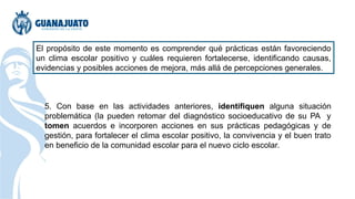 El propósito de este momento es comprender qué prácticas están favoreciendo
un clima escolar positivo y cuáles requieren fortalecerse, identificando causas,
evidencias y posibles acciones de mejora, más allá de percepciones generales.
5. Con base en las actividades anteriores, identifiquen alguna situación
problemática (la pueden retomar del diagnóstico socioeducativo de su PA y
tomen acuerdos e incorporen acciones en sus prácticas pedagógicas y de
gestión, para fortalecer el clima escolar positivo, la convivencia y el buen trato
en beneficio de la comunidad escolar para el nuevo ciclo escolar.
 