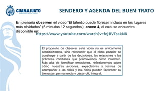 SENDERO Y AGENDA DEL BUEN TRATO
En plenaria observen el video “El talento puede florecer incluso en los lugares
más olvidados” (5 minutos 12 segundos), anexo 4, el cual se encuentra
disponible en:
https://www.youtube.com/watch?v=fejRVTcakN8
El propósito de observar este video no es únicamente
sensibilizarnos, sino reconocer que el clima escolar se
construye a partir de las decisiones, las relaciones y las
prácticas cotidianas que promovemos como colectivo.
Más allá de identificar emociones, reflexionemos sobre
cómo nuestras acciones, expectativas y formas de
acompañar a las niñas y los niños pueden favorecer su
bienestar, permanencia y desarrollo integral.
 