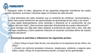 7. Dialoguen sobre el video, apóyense en las siguientes preguntas orientativas las cuales
pueden ajustarse, sumarse o reducirse según el contexto de cada escuela:
▪ ¿Qué elementos del video muestran que un ambiente de confianza, reconocimiento y
buen trato puede transformar las oportunidades de aprendizaje de las niñas y los niños?
▪ ¿Qué papel desempeñamos como docentes y directivos en la construcción de una
cultura del buen trato? ¿Qué acciones dependen directamente de nuestra intervención?
▪ ¿Qué mensaje nos deja este video respecto al potencial de cada niña y niño, más allá
del logro académico y cómo podemos traducirlo en acciones concretas dentro de nuestra
práctica educativa?
8. Concluyan la actividad y reflexionen los siguientes puntos:
▪ ¿Cómo influye el buen trato de las y los docentes en la trayectoria de las niñas y los
niños?
▪ ¿Contar con entornos escolares inclusivos, respetuosos, solidarios y seguros para
todas y todos, influye en la permanencia escolar y el logro de los aprendizajes
 