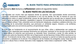 EL BUEN TRATO PARA APRENDER A CONVIVIR
. En plenaria den lectura y reflexionen sobre el siguiente texto:
EL BUEN TRATO EN LAS ESCUELAS
Las escuelas son mucho más que espacios donde se aprende. Son comunidades donde convivimos,
crecemos, construimos relaciones y aprendemos a vivir con los demás. Por ello, la manera en que nos
relacionamos cobra un papel fundamental, porque de ella depende que la escuela sea un espacio donde
todas y todos se sientan valorados, respetados y seguros. Es precisamente esa forma de relacionarnos la
que da sentido al Buen Trato, entendido como la interacción respetuosa, empática y solidaria entre las y los
integrantes de la comunidad educativa, que promueve un ambiente seguro, inclusivo y de confianza,
indispensable para una convivencia pacífica y el aprendizaje integral.
El buen trato se fundamenta en el reconocimiento de que niñas, niños y adolescentes son sujetos de
derechos, con capacidad para expresar libremente sus opiniones, participar en los asuntos que les afectan
y desarrollarse en entornos que promuevan su bienestar físico, emocional y social. En este sentido, la
Convención sobre los Derechos del Niño de la Organización de las Naciones Unidas (ONU) reconoce en su
artículo 12 el derecho de las niñas, niños y adolescentes a expresar su opinión en todos los asuntos que les
conciernen y establece en el artículo 19 la obligación de los Estados de protegerles contra "toda forma de
perjuicio o abuso físico o mental, descuido o trato negligente, malos tratos o explotación" (ONU, 1989).
 