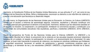 Asimismo, la Constitución Política de los Estados Unidos Mexicanos, en sus artículos 3° y 4°, así como la Ley
General de los Derechos de Niñas, Niños y Adolescentes, reconocen su derecho a una vida libre de violencia y
a recibir una educación que favorezca su desarrollo integral.
En este marco, la Organización de las Naciones Unidas para la Educación, la Ciencia y la Cultura (UNESCO)
señala que el acceso a entornos de aprendizaje seguros, inclusivos, equitativos y eficaces constituye una
condición esencial para garantizar el derecho a la educación. Asimismo, destaca que las relaciones basadas en
el respeto, la inclusión, la cooperación y la participación, fortalecen la convivencia escolar y contribuyen a la
construcción de comunidades educativas más equitativas, pacíficas y resilientes (UNESCO, 2019; UNESCO,
2023).
Desde la perspectiva de Fondo de las Naciones Unidas para la Infancia (UNICEF), la UNESCO y la
Organización Mundial de la Salud, la prevención de la violencia en las escuelas requiere promover relaciones
basadas en el cuidado, el respeto, la participación, la inclusión y el reconocimiento de la diversidad. En este
contexto, el buen trato trasciende la ausencia de violencia y se expresa en prácticas cotidianas que fortalecen
la seguridad emocional, favorecen el sentido de pertenencia y generan condiciones propicias para el
aprendizaje y el bienestar de las y los estudiantes (UNICEF, UNESCO y Organización Mundial de la Salud,
2019).
 