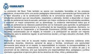 La promoción del Buen Trato también se asocia con resultados favorables en los procesos
educativos, al asumirse como una acción pedagógica intencionada y permanente que forma parte de
la labor educativa y de la construcción cotidiana de la convivencia escolar. Cuando las y los
estudiantes perciben que son escuchados, respetados y valorados, tienden a desarrollar un mayor
sentido de pertenencia hacia la escuela, participan con mayor confianza en las actividades escolares
y muestran un mayor compromiso con su aprendizaje. La evidencia internacional indica que el
sentido de pertenencia se relaciona positivamente con la motivación para aprender, la participación
escolar, el bienestar socioemocional y la continuidad de las trayectorias educativas. Asimismo, La
Organización para la Cooperación y el Desarrollo Económicos (OCDE) refiere que los entornos
escolares caracterizados por el respeto, la inclusión y la participación se asocian con mejores
condiciones para la asistencia regular, la permanencia escolar y el logro educativo (Avvisati, 2019;
OCDE, 2023).
Promover el buen trato en la escuela implica reconocer que las relaciones cotidianas entre
estudiantes, docentes, directivos, personal de apoyo y familias, constituyen una oportunidad
permanente para educar en el respeto, la responsabilidad, la inclusión, la corresponsabilidad y la
convivencia pacífica. En consecuencia, su promoción no solo fortalece la cultura de paz y la
prevención de las violencias, sino que representa una responsabilidad ética, pedagógica y jurídica
orientada a garantizar el ejercicio pleno de los derechos de niñas, niños y adolescentes.
 