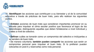 11. Identifiquen las acciones que contribuyen a su bienestar y al de la comunidad
educativa a través de prácticas de buen trato, para ello realicen los siguientes
puntos.
▪ Enlisten acciones de buen trato que consideran importantes promover en su
escuela para impulsar el clima escolar positivo que favorezca el logro de los
aprendizajes; distinguiendo aquellas que deben fortalecerse a nivel individual y
cuáles a nivel de colectivo.
▪ Definan cuáles se tomarán como un compromiso del colectivo e inclúyanlas a
su sendero de buen trato.
▪ De manera voluntaria, también pueden compartir las acciones que serán un
compromiso personal para impulsar el buen trato. Si lo prefieren pueden
colocarlas en post-it y reservarlas como nota personal.
 