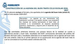 CONSTRUCCIÓN DE LA AGENDA DEL BUEN TRATO CICLO ESCOLAR 2026-
2027
12. En plenaria revisen el formato y los apartados de la agenda del buen trato (anexo 6)
para el ciclo escolar 2026-2027.
Recuerden… La agenda es una herramienta de
planeación curricular y de gestión escolar, cuyo propósito
es impulsar de manera permanente el buen trato y
contribuir a la consolidación de espacios escolares
pacíficos, respetuosos y seguros para el desarrollo de la
tarea educativa.
Con las actividades anteriores tenemos una primera lectura de la realidad en cuanto a
convivencia escolar y buen trato: resultados del ICEP, conclusiones derivadas del análisis del
sendero del buen trato y resultados obtenidos en la implementación de la agenda del buen trato
del ciclo anterior. Este es un primer ejercicio en la construcción de la agenda del buen trato la
cual se concretará en la primera sesión ordinaria del CTE.
 