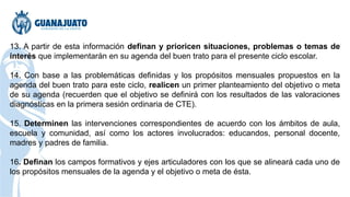 13. A partir de esta información definan y prioricen situaciones, problemas o temas de
interés que implementarán en su agenda del buen trato para el presente ciclo escolar.
14. Con base a las problemáticas definidas y los propósitos mensuales propuestos en la
agenda del buen trato para este ciclo, realicen un primer planteamiento del objetivo o meta
de su agenda (recuerden que el objetivo se definirá con los resultados de las valoraciones
diagnósticas en la primera sesión ordinaria de CTE).
15. Determinen las intervenciones correspondientes de acuerdo con los ámbitos de aula,
escuela y comunidad, así como los actores involucrados: educandos, personal docente,
madres y padres de familia.
16. Definan los campos formativos y ejes articuladores con los que se alineará cada uno de
los propósitos mensuales de la agenda y el objetivo o meta de ésta.
 
