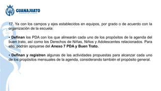 17. Ya con los campos y ejes establecidos en equipos, por grado o de acuerdo con la
organización de la escuela:
▪ Definan los PDA con los que alinearán cada uno de los propósitos de la agenda del
buen trato, así como los Derechos de Niñas, Niños y Adolescentes relacionados. Para
ello, podrán apoyarse del Anexo 7 PDA y Buen Trato.
▪ Definan y registren algunas de las actividades propuestas para alcanzar cada uno
de los propósitos mensuales de la agenda, considerando también el propósito general.
 