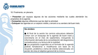 18. Finalmente, en plenaria:
▪ Presenten por equipos algunas de las acciones mediante las cuales atenderán los
propósitos de la agenda.
▪ Compartan algunas reflexiones que les dejó la actividad.
▪ Coloquen las agendas en un espacio visible y cercano a su sendero del buen trato.
No olviden:
■ Al final de la sesión los centros educativos deberán
contar con un bosquejo de la agenda de buen trato y
concretarla en el mes de septiembre, incluyendo la
información derivada de la consolidación del diagnóstico
socioeducativo y su lectura de la realidad.
■ Los propósitos sugeridos en el formato de la agenda
podrán fortalecerse o modificarse con base en la
situación, problema o tema de interés seleccionado; sin
perder de vista el objetivo general de la misma.
 