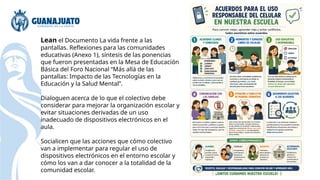Lean el Documento La vida frente a las
pantallas. Reflexiones para las comunidades
educativas (Anexo 1), síntesis de las ponencias
que fueron presentadas en la Mesa de Educación
Básica del Foro Nacional “Más allá de las
pantallas: Impacto de las Tecnologías en la
Educación y la Salud Mental”.
Dialoguen acerca de lo que el colectivo debe
considerar para mejorar la organización escolar y
evitar situaciones derivadas de un uso
inadecuado de dispositivos electrónicos en el
aula.
Socialicen que las acciones que cómo colectivo
van a implementar para regular el uso de
dispositivos electrónicos en el entorno escolar y
cómo los van a dar conocer a la totalidad de la
comunidad escolar.
 